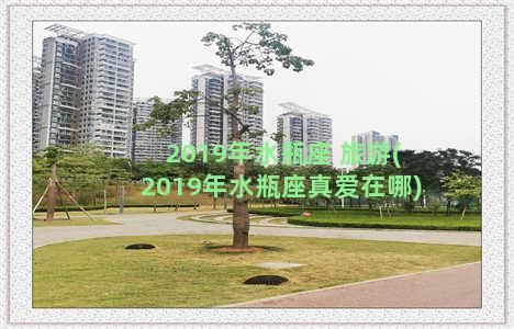 2019年水瓶座 旅游(2019年水瓶座真爱在哪)